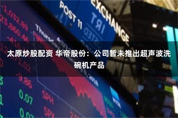 太原炒股配资 华帝股份：公司暂未推出超声波洗碗机产品