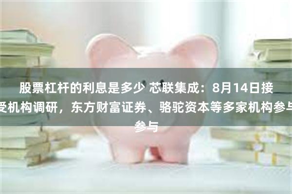 股票杠杆的利息是多少 芯联集成：8月14日接受机构调研，东方财富证券、骆驼资本等多家机构参与