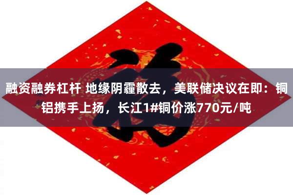 融资融券杠杆 地缘阴霾散去，美联储决议在即：铜铝携手上扬，长江1#铜价涨770元/吨