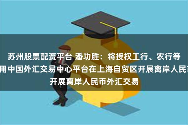 苏州股票配资平台 潘功胜：将授权工行、农行等6家银行利用中国外汇交易中心平台在上海自贸区开展离岸人民币外汇交易