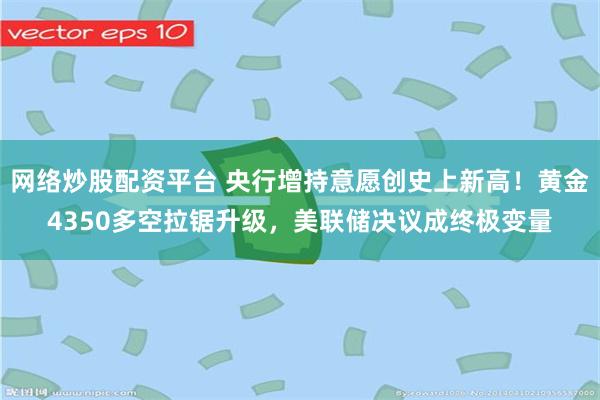 网络炒股配资平台 央行增持意愿创史上新高！黄金4350多空拉锯升级，美联储决议成终极变量