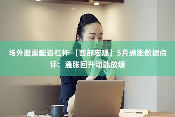 场外股票配资杠杆 【西部宏观】5月通胀数据点评：通胀回升动能放缓