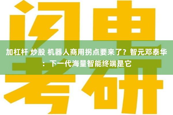 加杠杆 炒股 机器人商用拐点要来了？智元邓泰华：下一代海量智能终端是它