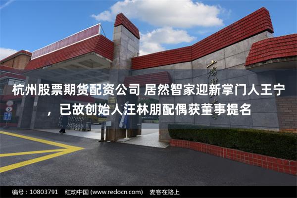 杭州股票期货配资公司 居然智家迎新掌门人王宁，已故创始人汪林朋配偶获董事提名