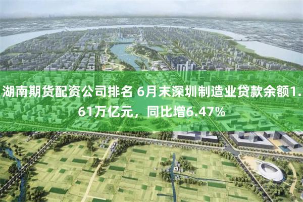 湖南期货配资公司排名 6月末深圳制造业贷款余额1.61万亿元，同比增6.47%
