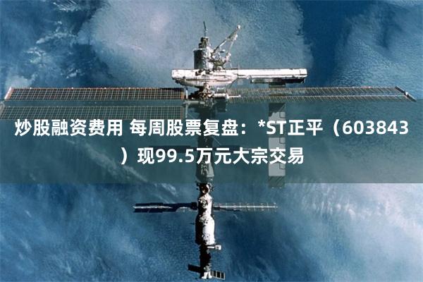 炒股融资费用 每周股票复盘：*ST正平（603843）现99.5万元大宗交易