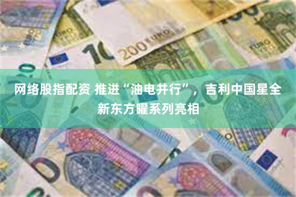 网络股指配资 推进“油电并行”，吉利中国星全新东方曜系列亮相