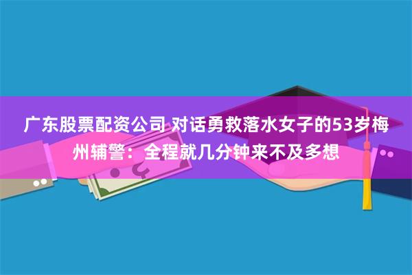 广东股票配资公司 对话勇救落水女子的53岁梅州辅警：全程就几分钟来不及多想