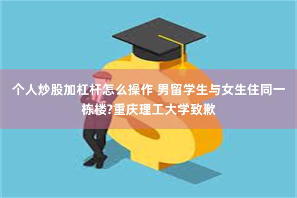 个人炒股加杠杆怎么操作 男留学生与女生住同一栋楼?重庆理工大学致歉