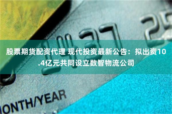 股票期货配资代理 现代投资最新公告：拟出资10.4亿元共同设立数智物流公司