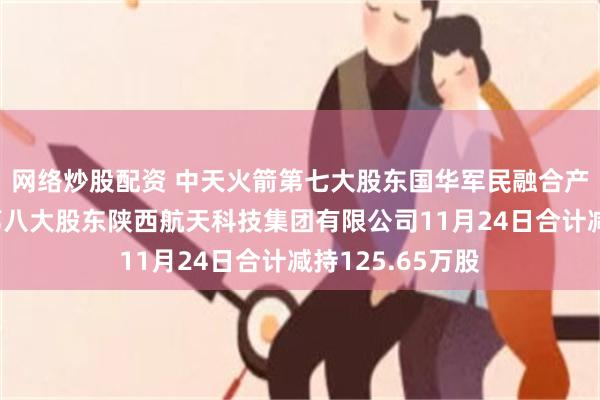网络炒股配资 中天火箭第七大股东国华军民融合产业发展基金、第八大股东陕西航天科技集团有限公司11月24日合计减持125.65万股