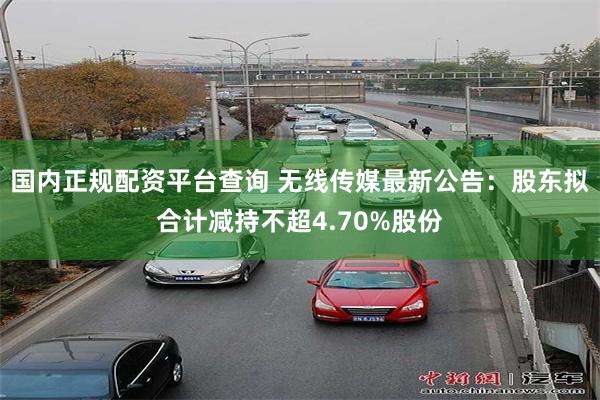 国内正规配资平台查询 无线传媒最新公告:股东拟合计减持不超4.70%股份