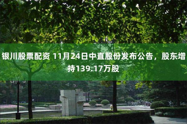 银川股票配资 11月24日中直股份发布公告,股东增持139.17万股