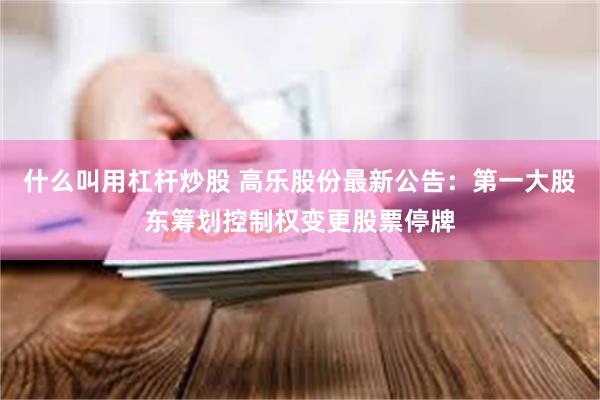什么叫用杠杆炒股 高乐股份最新公告：第一大股东筹划控制权变更股票停牌