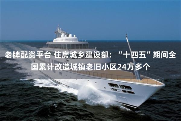 老牌配资平台 住房城乡建设部：“十四五”期间全国累计改造城镇老旧小区24万多个