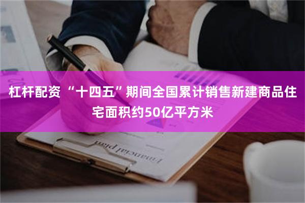 杠杆配资 “十四五”期间全国累计销售新建商品住宅面积约50亿平方米