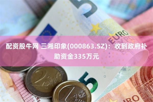 配资股牛网 三湘印象(000863.SZ)：收到政府补助资金335万元
