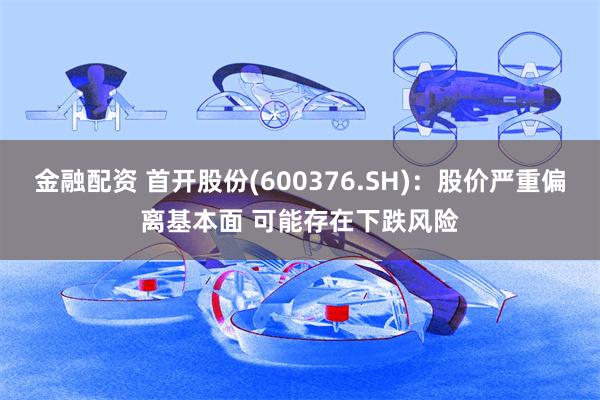 金融配资 首开股份(600376.SH)：股价严重偏离基本面 可能存在下跌风险