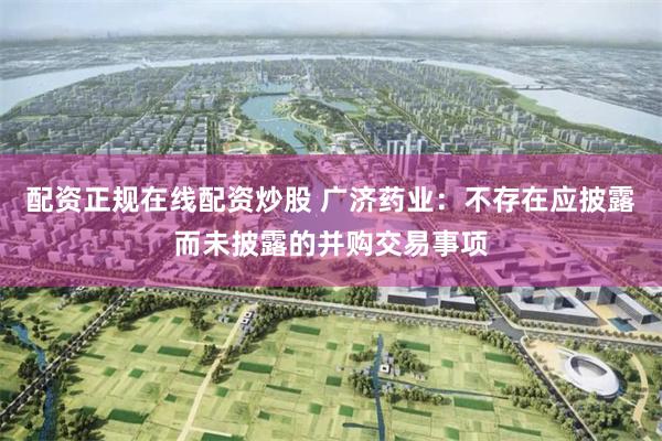 配资正规在线配资炒股 广济药业：不存在应披露而未披露的并购交易事项