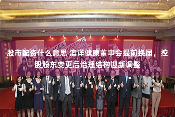 股市配资什么意思 澳洋健康董事会提前换届，控股股东变更后治理结构迎新调整