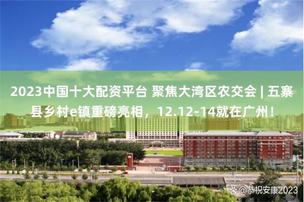 2023中国十大配资平台 聚焦大湾区农交会 | 五寨县乡村e镇重磅亮相，12.12-14就在广州！