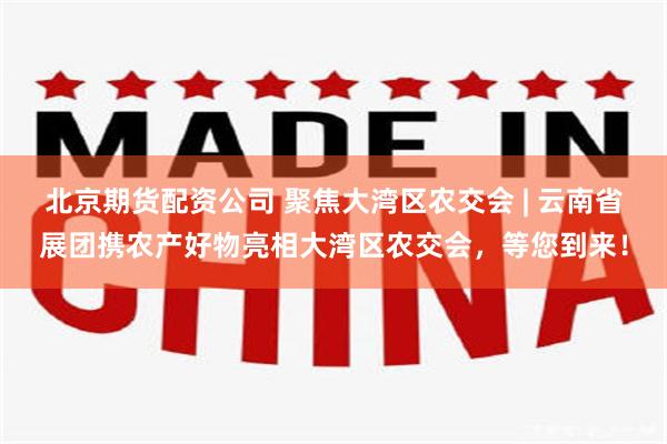 北京期货配资公司 聚焦大湾区农交会 | 云南省展团携农产好物亮相大湾区农交会，等您到来！