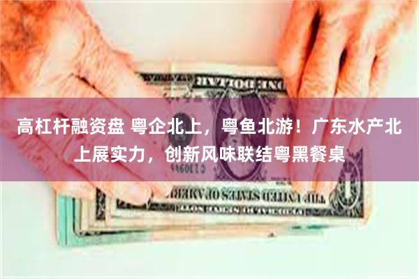高杠杆融资盘 粤企北上，粤鱼北游！广东水产北上展实力，创新风味联结粤黑餐桌