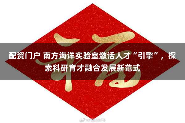 配资门户 南方海洋实验室激活人才“引擎”，探索科研育才融合发展新范式