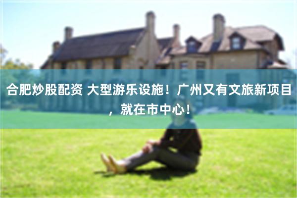 合肥炒股配资 大型游乐设施！广州又有文旅新项目，就在市中心！