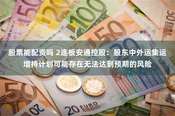 股票能配资吗 2连板安通控股：股东中外运集运增持计划可能存在无法达到预期的风险