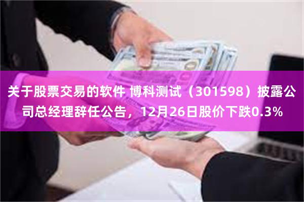 关于股票交易的软件 博科测试（301598）披露公司总经理辞任公告，12月26日股价下跌0.3%