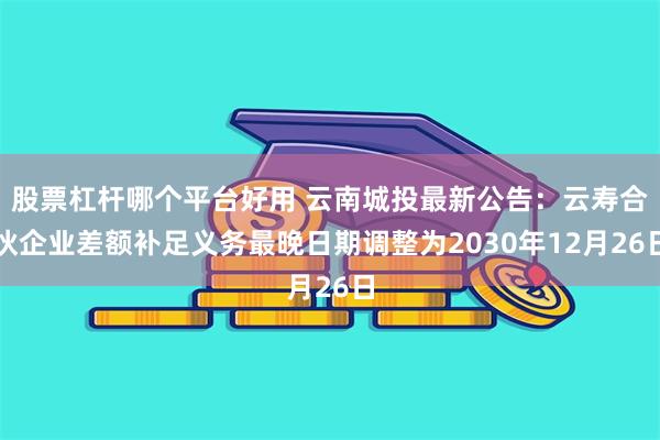 股票杠杆哪个平台好用 云南城投最新公告：云寿合伙企业差额补足义务最晚日期调整为2030年12月26日