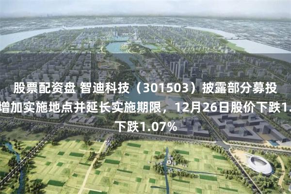 股票配资盘 智迪科技（301503）披露部分募投项目增加实施地点并延长实施期限，12月26日股价下跌1.07%