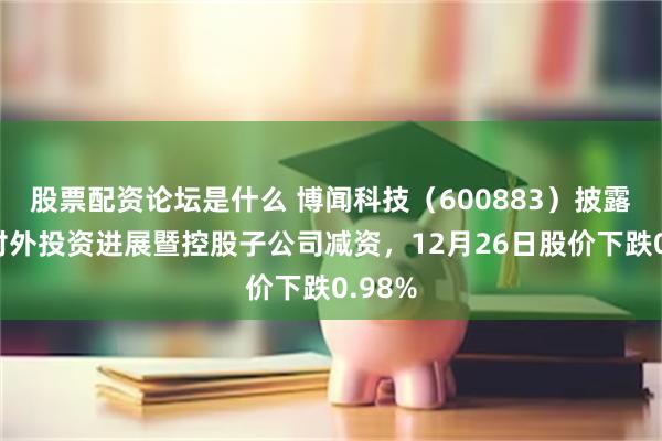 股票配资论坛是什么 博闻科技（600883）披露公司对外投资进展暨控股子公司减资，12月26日股价下跌0.98%