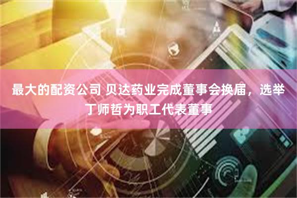 最大的配资公司 贝达药业完成董事会换届，选举丁师哲为职工代表董事