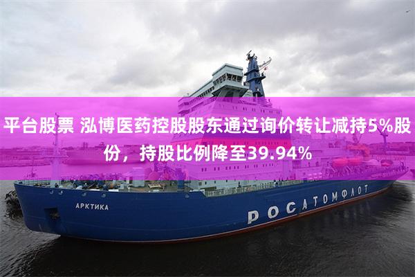 平台股票 泓博医药控股股东通过询价转让减持5%股份，持股比例降至39.94%