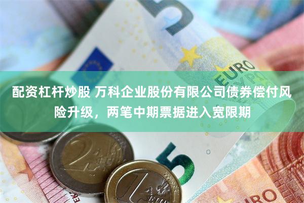 配资杠杆炒股 万科企业股份有限公司债券偿付风险升级，两笔中期票据进入宽限期