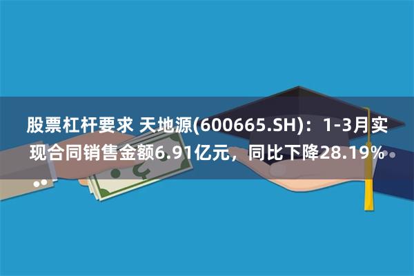股票杠杆要求 天地源(600665.SH)：1-3月实现合同销售金额6.91亿元，同比下降28.19%