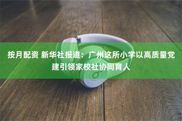 按月配资 新华社报道:广州这所小学以高质量党建引领家校社协同育人