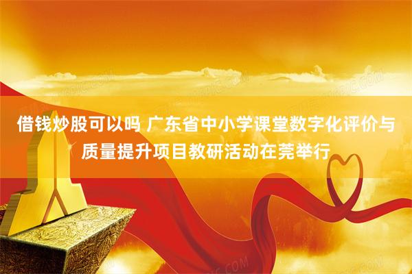 借钱炒股可以吗 广东省中小学课堂数字化评价与质量提升项目教研活动在莞举行