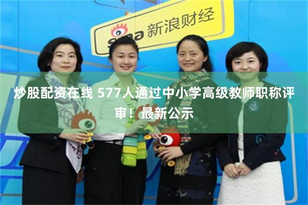 炒股配资在线 577人通过中小学高级教师职称评审！最新公示