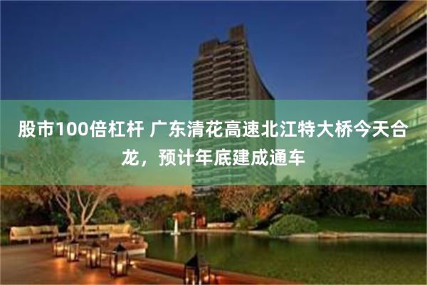 股市100倍杠杆 广东清花高速北江特大桥今天合龙，预计年底建成通车