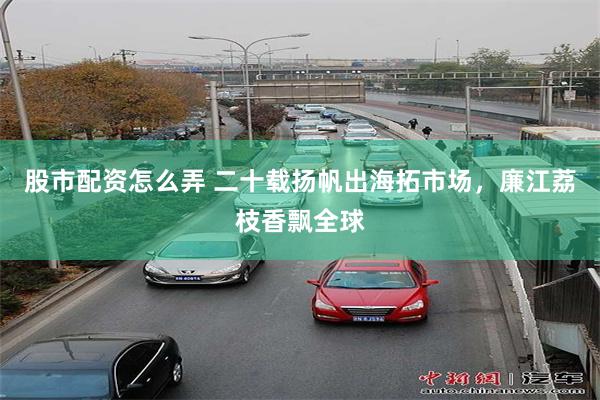 股市配资怎么弄 二十载扬帆出海拓市场，廉江荔枝香飘全球