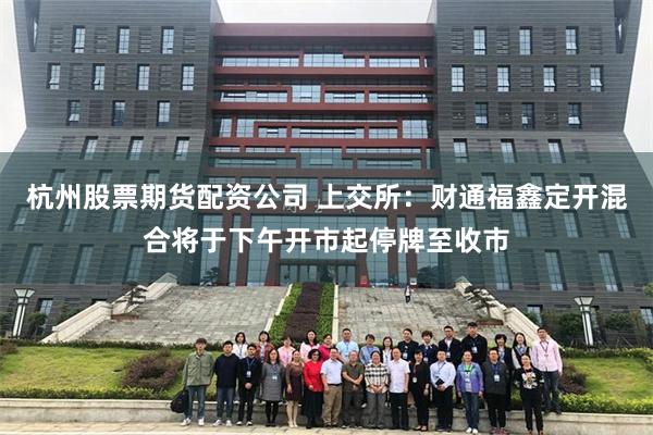 杭州股票期货配资公司 上交所：财通福鑫定开混合将于下午开市起停牌至收市