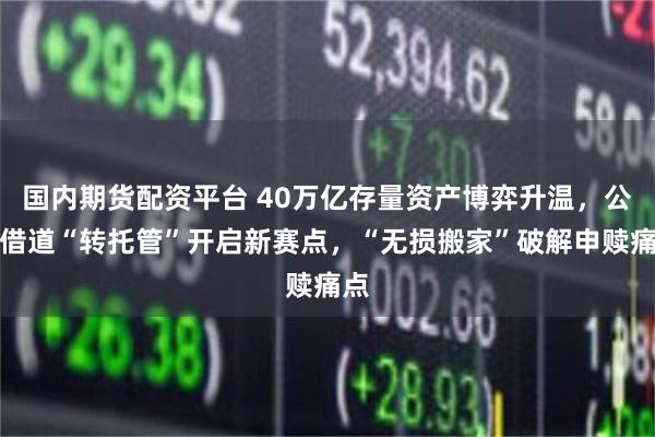 国内期货配资平台 40万亿存量资产博弈升温,公募借道“转托管”开启新赛点,“无损搬家”破解申赎痛点