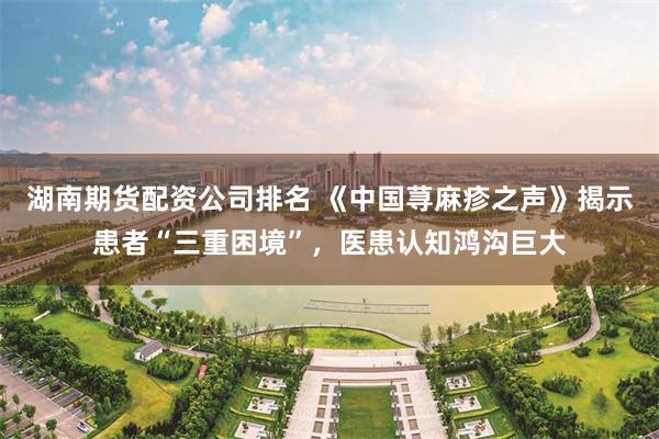 湖南期货配资公司排名 《中国荨麻疹之声》揭示患者“三重困境”，医患认知鸿沟巨大