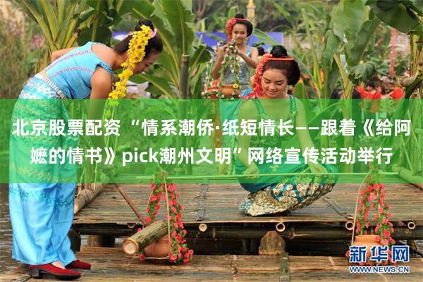 北京股票配资 “情系潮侨·纸短情长——跟着《给阿嬷的情书》pick潮州文明”网络宣传活动举行