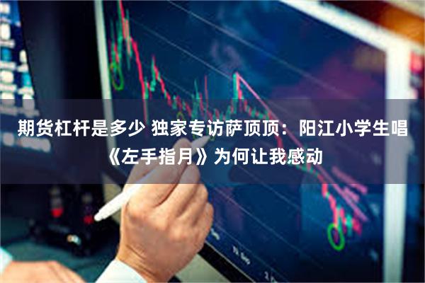 期货杠杆是多少 独家专访萨顶顶:阳江小学生唱《左手指月》为何让我感动