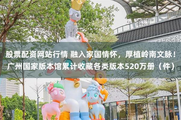 股票配资网站行情 融入家国情怀，厚植岭南文脉！广州国家版本馆累计收藏各类版本520万册（件）