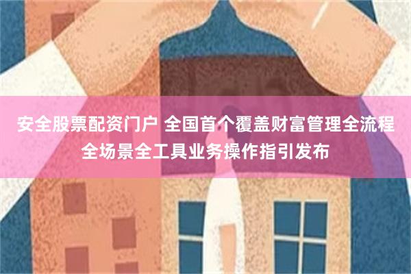 安全股票配资门户 全国首个覆盖财富管理全流程全场景全工具业务操作指引发布